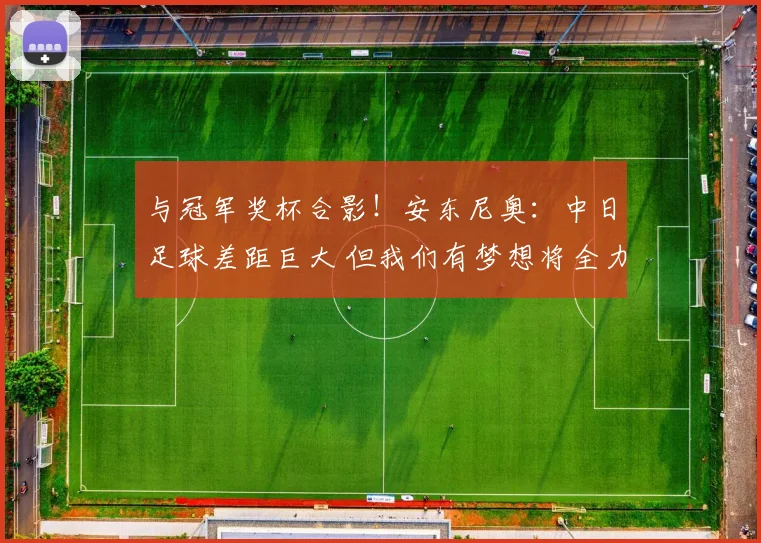 与冠军奖杯合影！安东尼奥：中日足球差距巨大 但我们有梦想将全力争