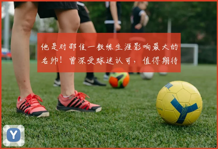 他是对邵佳一教练生涯影响最大的名帅！曾深受球迷认可，值得期待