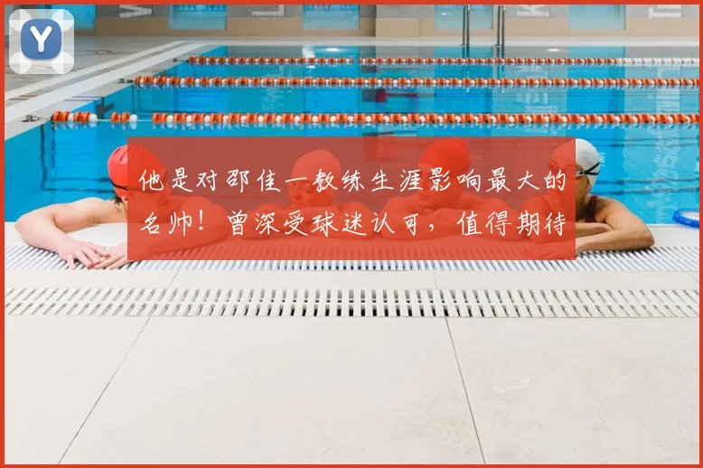 他是对邵佳一教练生涯影响最大的名帅！曾深受球迷认可，值得期待