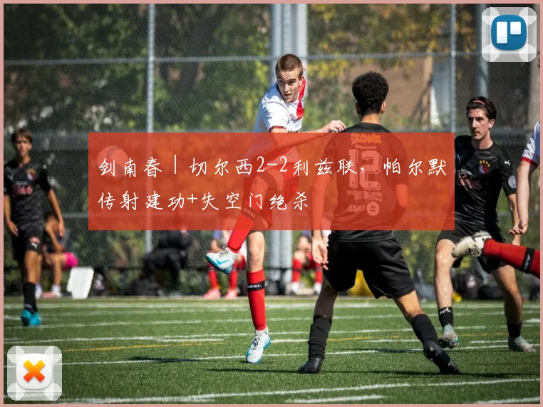 剑南春｜切尔西2-2利兹联，帕尔默传射建功+失空门绝杀