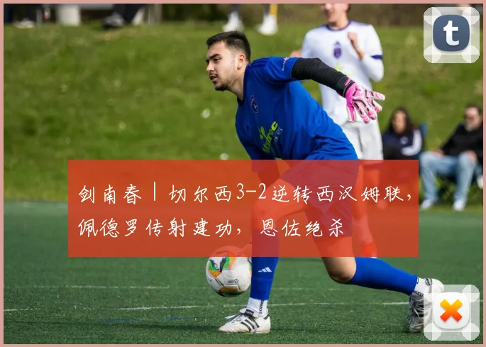 剑南春｜切尔西3-2逆转西汉姆联，佩德罗传射建功，恩佐绝杀