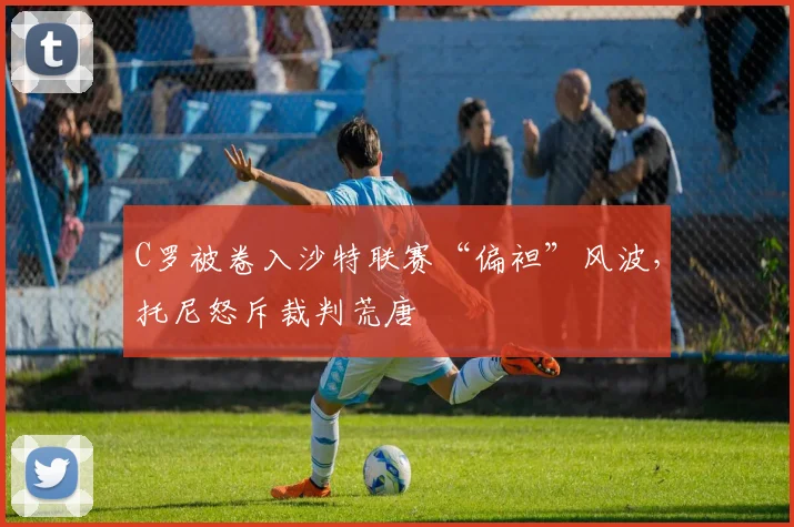 C罗被卷入沙特联赛“偏袒”风波，托尼怒斥裁判荒唐